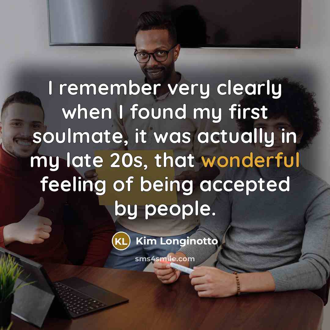 “I remember very clearly when I found my first soulmate, it was actually in my late 20s, that wonderful feeling of being accepted by people.” quote by Kim Longinotto