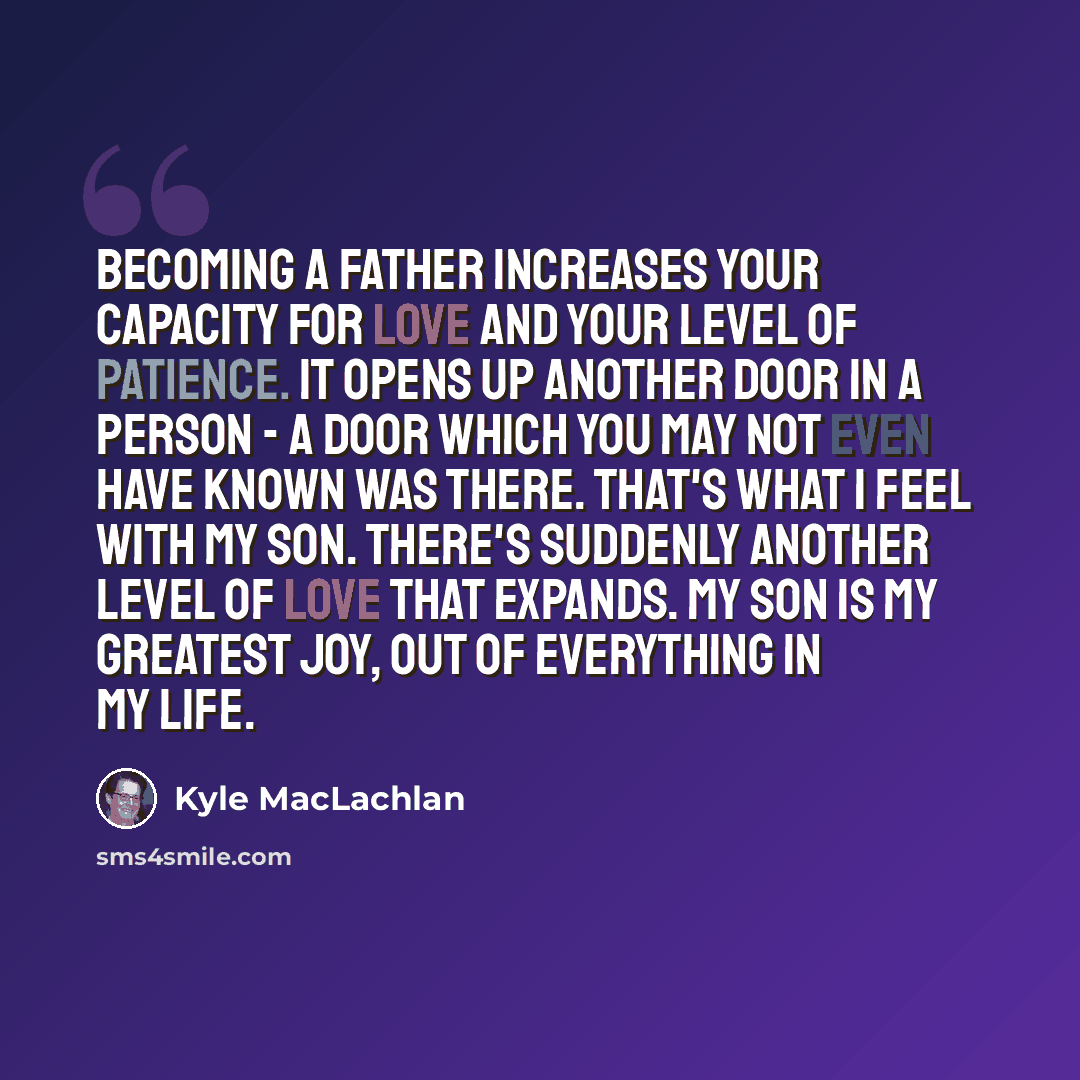 “Becoming a father increases your capacity for love and your level of patience. It opens up another door in a person - a door which you may not even have known was there. That's what I feel with my son. There's suddenly another level of love that expands. My son is my greatest joy, out of…” quote by Kyle MacLachlan