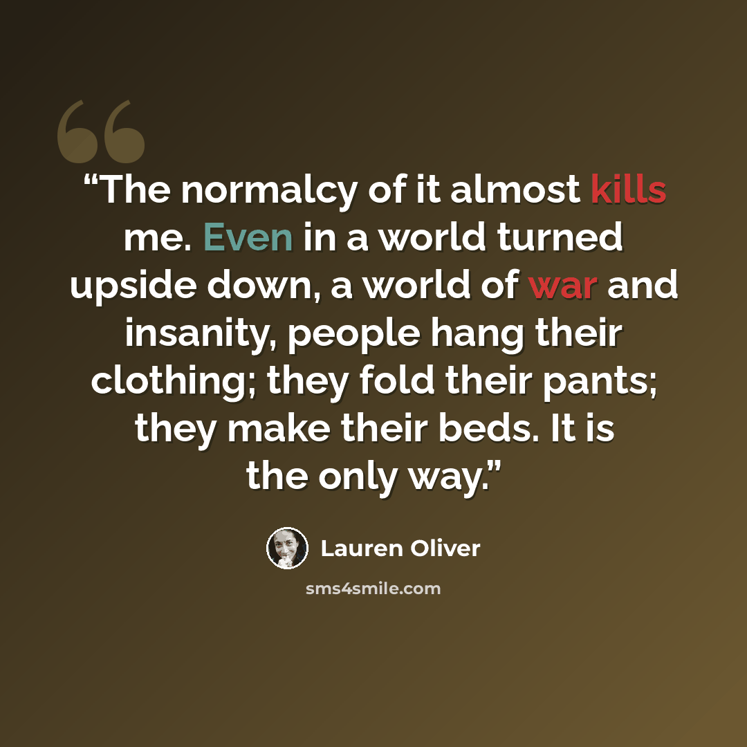 “The normalcy of it almost kills me. Even in a world turned upside down, a world of war and insanity, people hang their clothing; they fold their pants; they make their beds. It is the only way.” quote by Lauren Oliver
