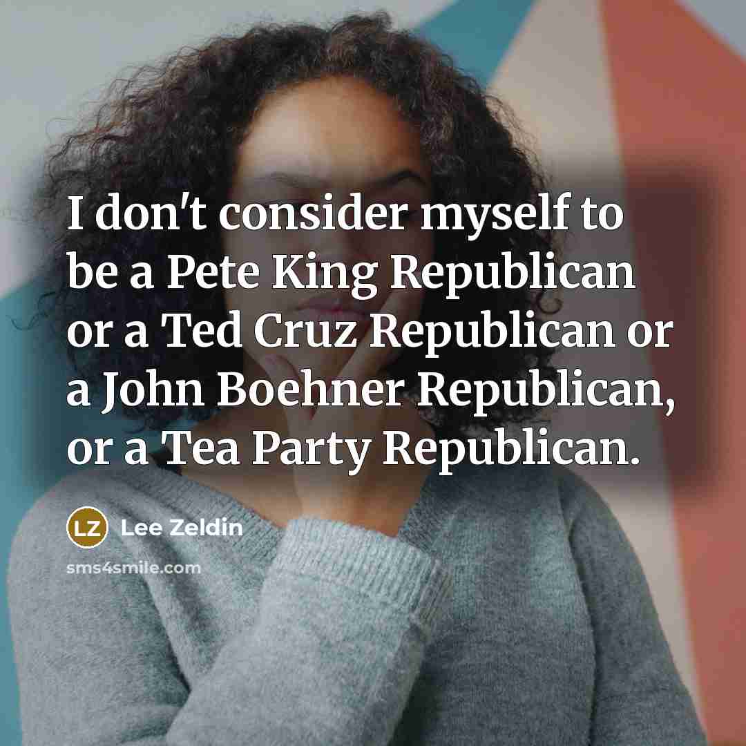 “I don't consider myself to be a Pete King Republican or a Ted Cruz Republican or a John Boehner Republican, or a Tea Party Republican.” quote by Lee Zeldin