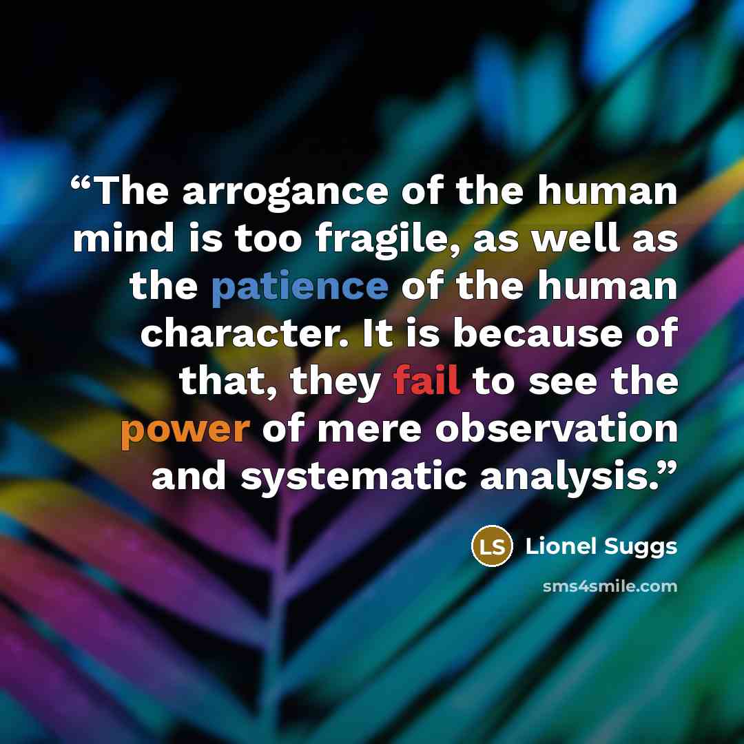 “The arrogance of the human mind is too fragile, as well as the patience of the human character. It is because of that, they fail to see the power of mere observation and systematic analysis.” quote by Lionel Suggs