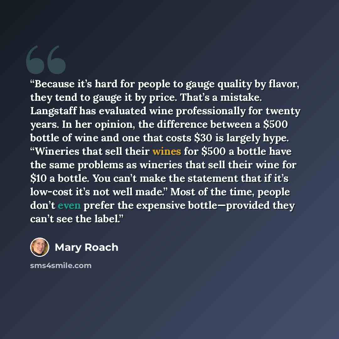 “Because it’s hard for people to gauge quality by flavor, they tend to gauge it by price. That’s a mistake. Langstaff has evaluated wine professionally for twenty years. In her opinion, the difference between a $500 bottle of wine and one that costs $30 is largely hype. “Wineries that sell their…” quote by Mary Roach