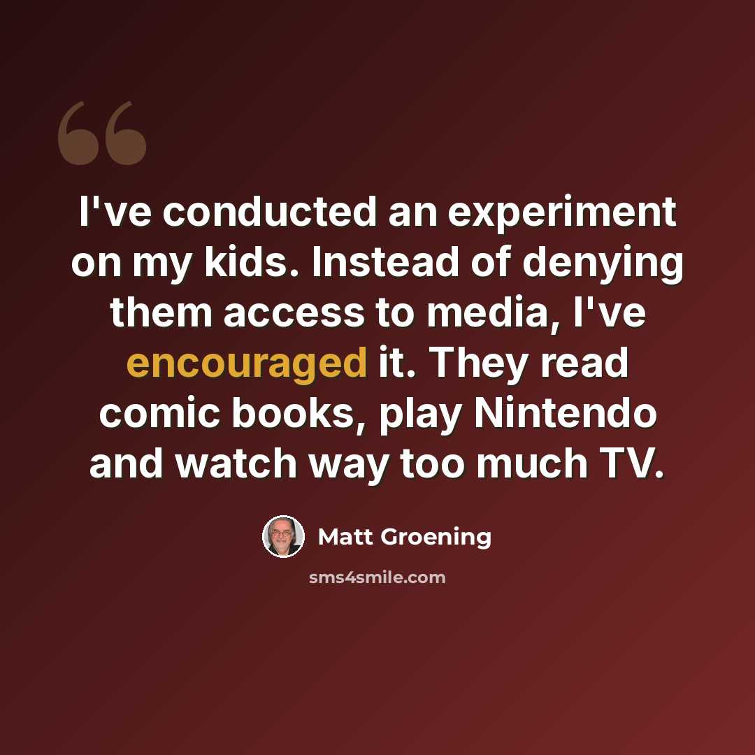 “I've conducted an experiment on my kids. Instead of denying them access to media, I've encouraged it. They read comic books, play Nintendo and watch way too much TV.” quote by Matt Groening
