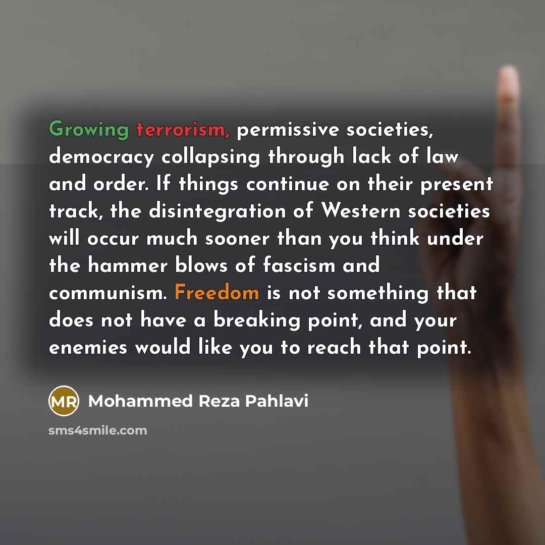 “Growing terrorism, permissive societies, democracy collapsing through lack of law and order. If things continue on their present track, the disintegration of Western societies will occur much sooner than you think under the hammer blows of fascism and communism. Freedom is not something that does…” quote by Mohammed Reza Pahlavi