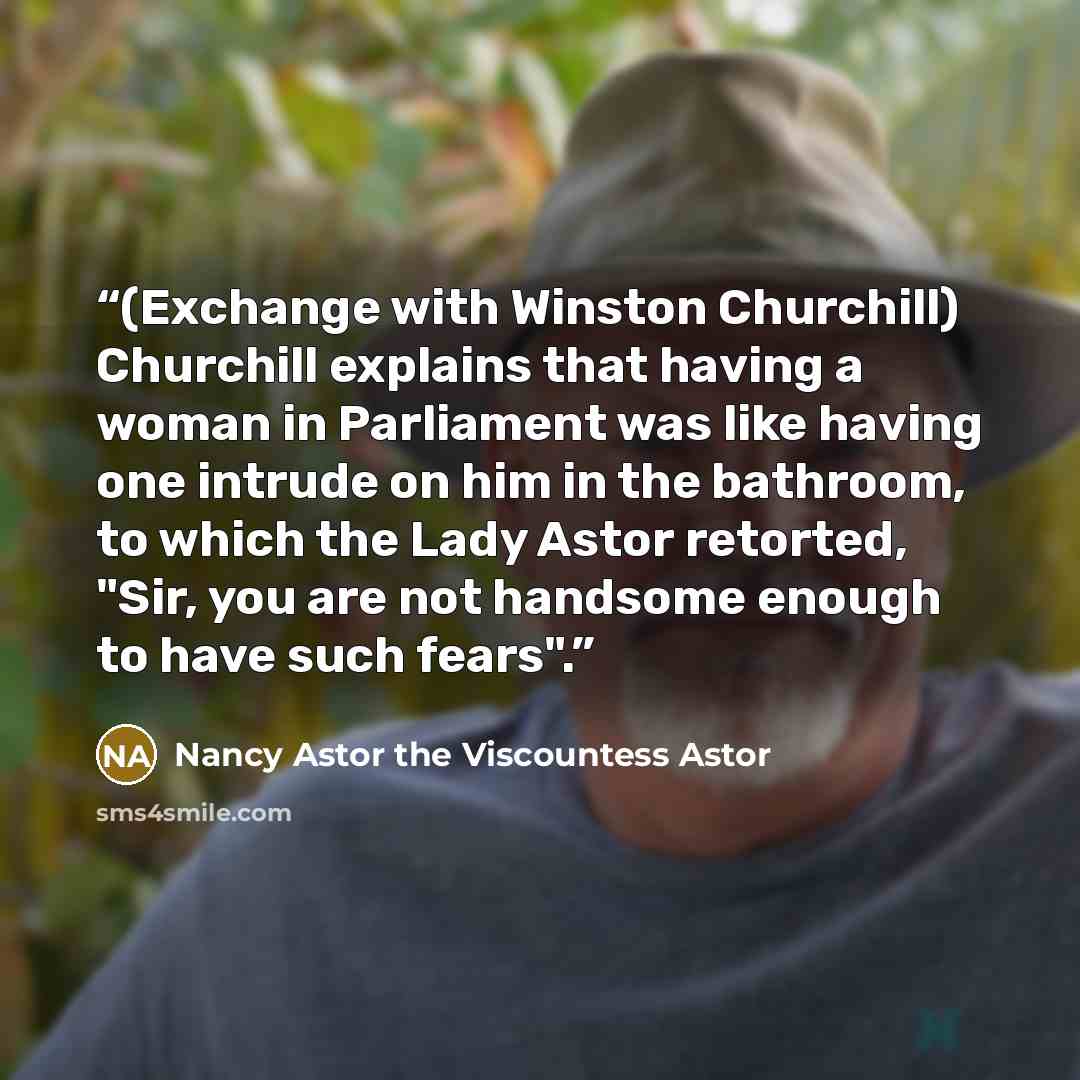 “(Exchange with Winston Churchill) Churchill explains that having a woman in Parliament was like having one intrude on him in the bathroom, to which the Lady Astor retorted, "Sir, you are not handsome enough to have such fears".” quote by Nancy Astor the Viscountess Astor