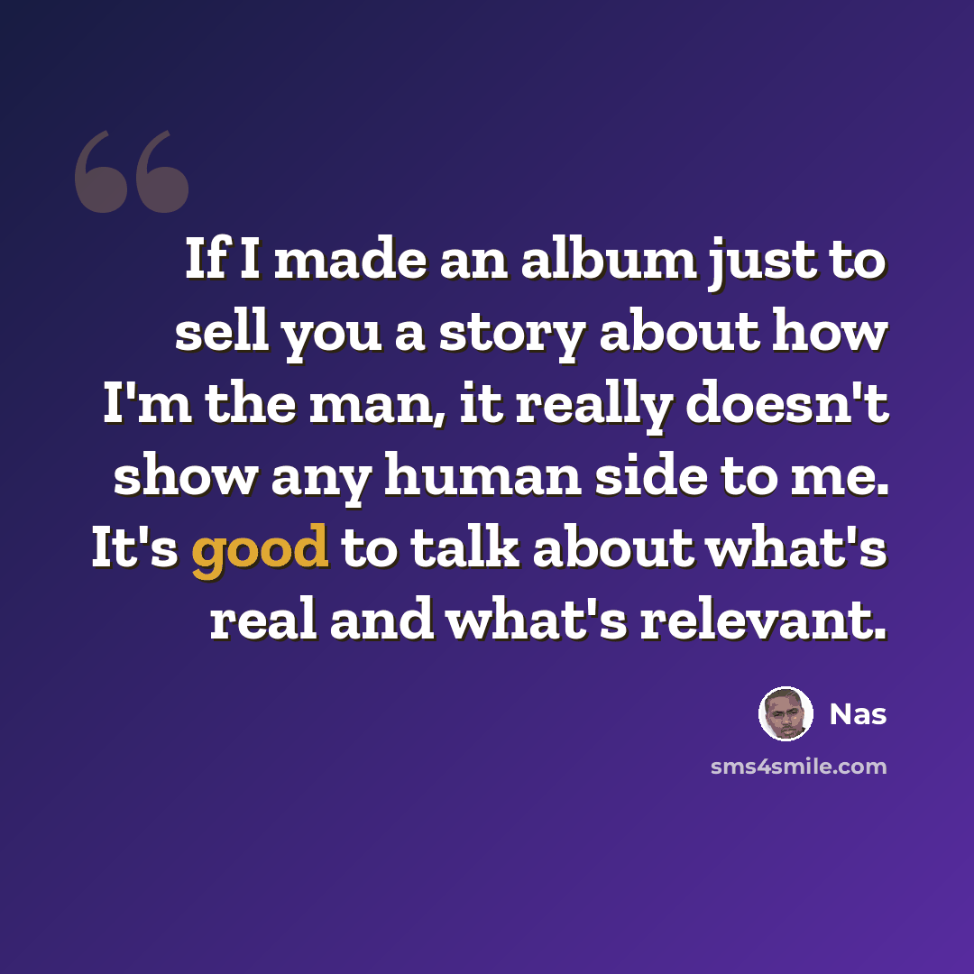 “If I made an album just to sell you a story about how I'm the man, it really doesn't show any human side to me. It's good to talk about what's real and what's relevant.” quote by Nas