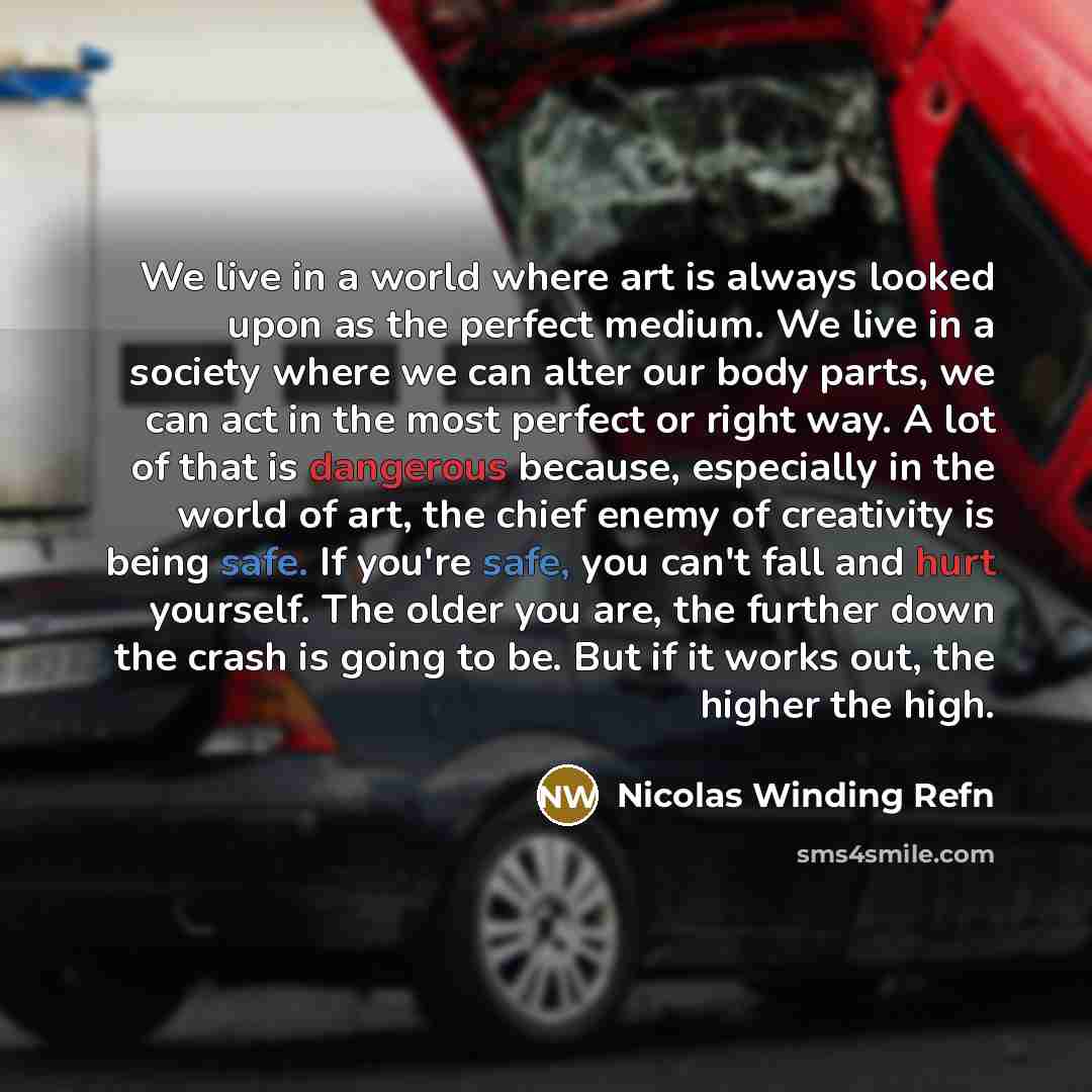 “We live in a world where art is always looked upon as the perfect medium. We live in a society where we can alter our body parts, we can act in the most perfect or right way. A lot of that is dangerous because, especially in the world of art, the chief enemy of creativity is being safe. If you're…” quote by Nicolas Winding Refn