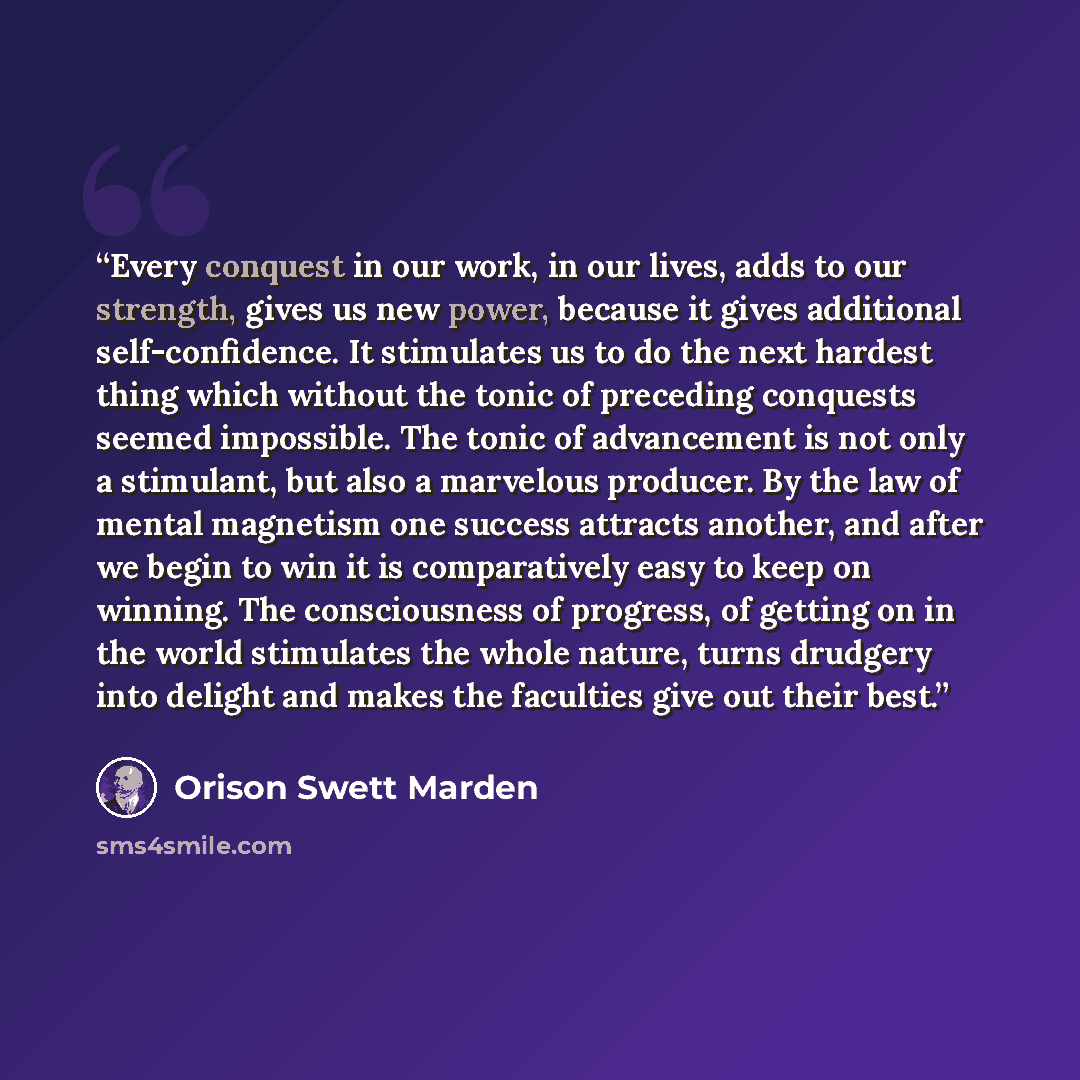 “Every conquest in our work, in our lives, adds to our strength, gives us new power, because it gives additional self-confidence. It stimulates us to do the next hardest thing which without the tonic of preceding conquests seemed impossible. The tonic of advancement is not only a stimulant, but…” quote by Orison Swett Marden