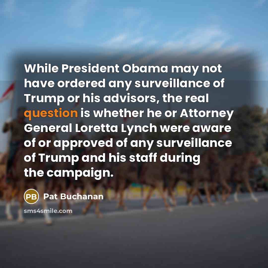 “While President Obama may not have ordered any surveillance of Trump or his advisors, the real question is whether he or Attorney General Loretta Lynch were aware of or approved of any surveillance of Trump and his staff during the campaign.” quote by Pat Buchanan