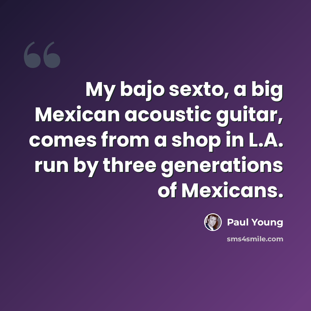 “My bajo sexto, a big Mexican acoustic guitar, comes from a shop in L.A. run by three generations of Mexicans.” quote by Paul Young