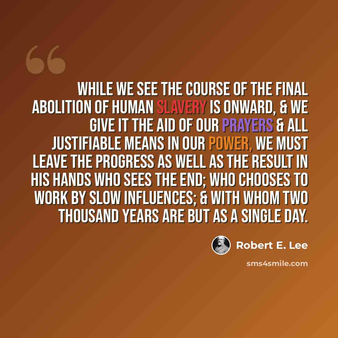 “While we see the Course of the final abolition of human Slavery is onward, & we give it the aid of our prayers & all justifiable means in our power, we must leave the progress as well as the result in his hands who sees the end; who Chooses to work by slow influences; & with whom two thousand…” quote by Robert E. Lee