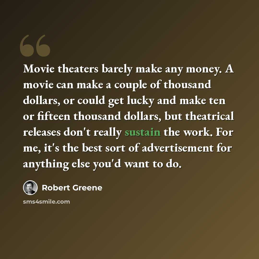 “Movie theaters barely make any money. A movie can make a couple of thousand dollars, or could get lucky and make ten or fifteen thousand dollars, but theatrical releases don't really sustain the work. For me, it's the best sort of advertisement for anything else you'd want to do.” quote by Robert Greene