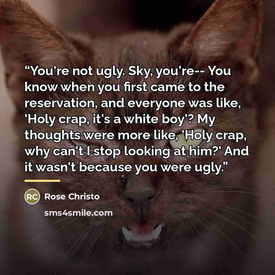 “You're not ugly. Sky, you're-- You know when you first came to the reservation, and everyone was like, 'Holy crap, it's a white boy'? My thoughts were more like, 'Holy crap, why can't I stop looking at him?' And it wasn't because you were ugly.” quote by Rose Christo