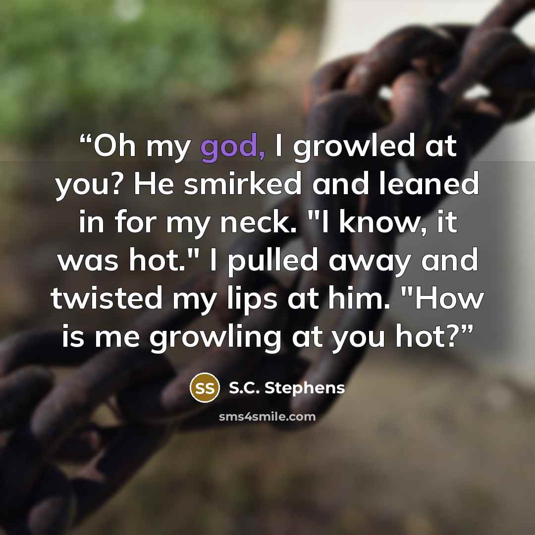 “Oh my god, I growled at you? He smirked and leaned in for my neck. "I know, it was hot." I pulled away and twisted my lips at him. "How is me growling at you hot?” quote by S.C. Stephens