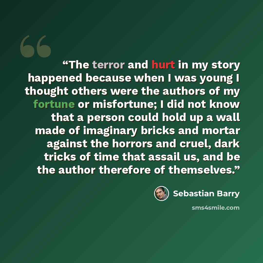 “The terror and hurt in my story happened because when I was young I thought others were the authors of my fortune or misfortune; I did not know that a person could hold up a wall made of imaginary bricks and mortar against the horrors and cruel, dark tricks of time that assail us, and be the…” quote by Sebastian Barry