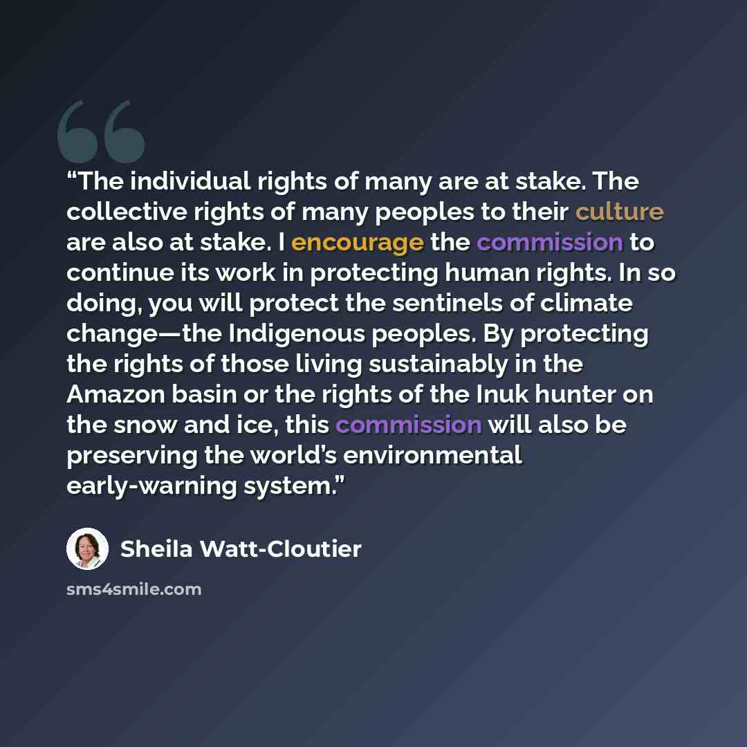 “The individual rights of many are at stake. The collective rights of many peoples to their culture are also at stake. I encourage the commission to continue its work in protecting human rights. In so doing, you will protect the sentinels of climate change—the Indigenous peoples. By protecting the…” quote by Sheila Watt-Cloutier