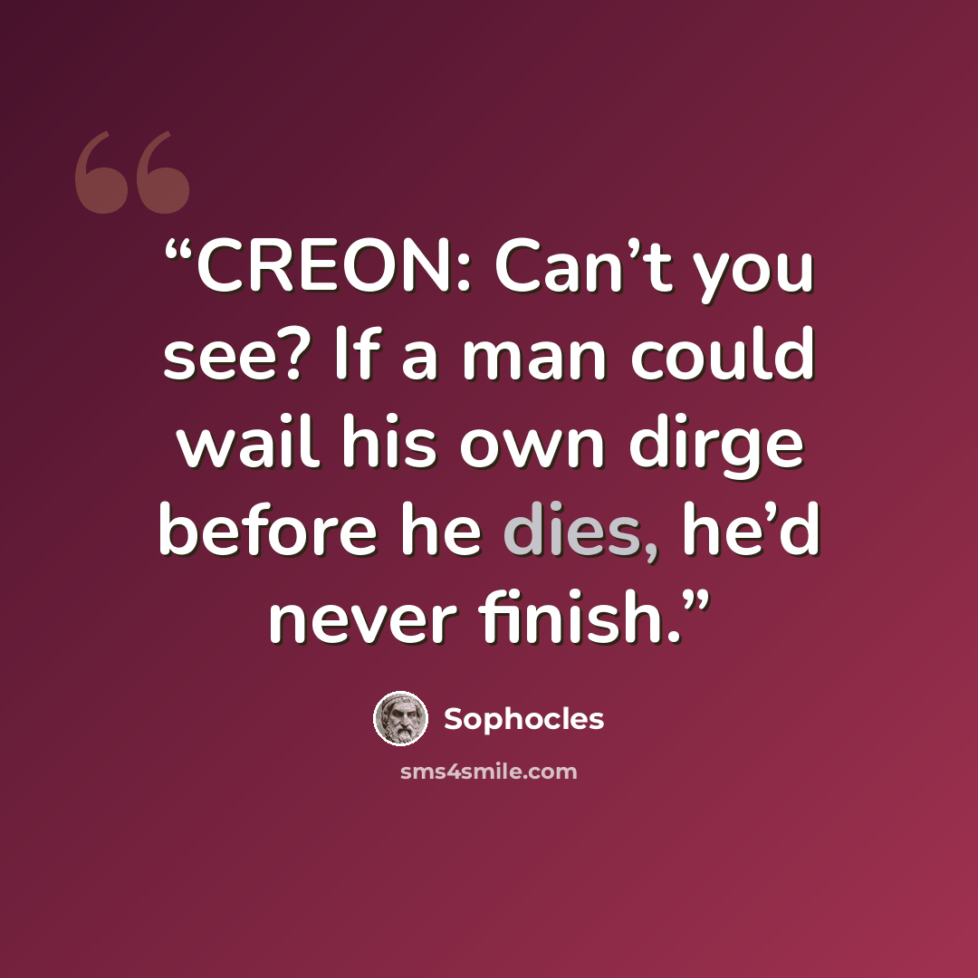 “CREON: Can’t you see? If a man could wail his own dirge before he dies, he’d never finish.” quote by Sophocles