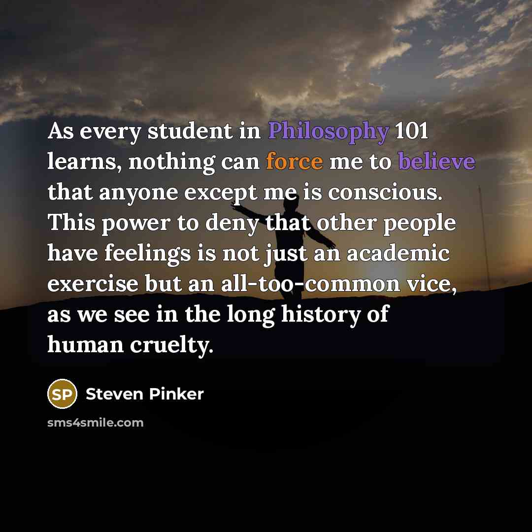 “As every student in Philosophy 101 learns, nothing can force me to believe that anyone except me is conscious. This power to deny that other people have feelings is not just an academic exercise but an all-too-common vice, as we see in the long history of human cruelty.” quote by Steven Pinker
