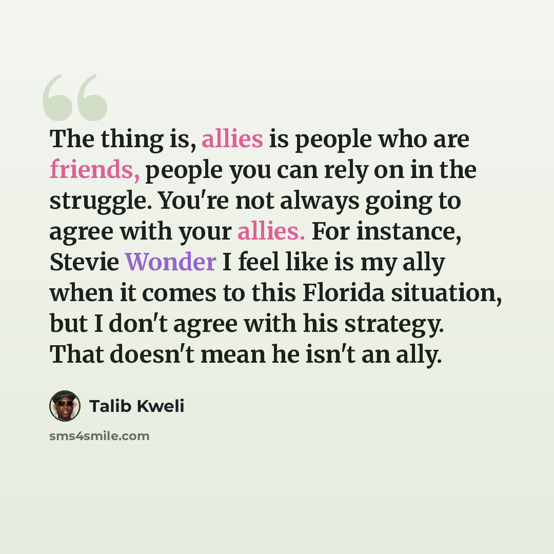 “The thing is, allies is people who are friends, people you can rely on in the struggle. You're not always going to agree with your allies. For instance, Stevie Wonder I feel like is my ally when it comes to this Florida situation, but I don't agree with his strategy. That doesn't mean he isn't an…” quote by Talib Kweli