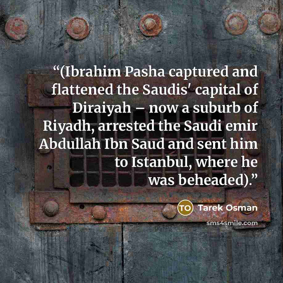 “(Ibrahim Pasha captured and flattened the Saudis' capital of Diraiyah – now a suburb of Riyadh, arrested the Saudi emir Abdullah Ibn Saud and sent him to Istanbul, where he was beheaded).” quote by Tarek Osman