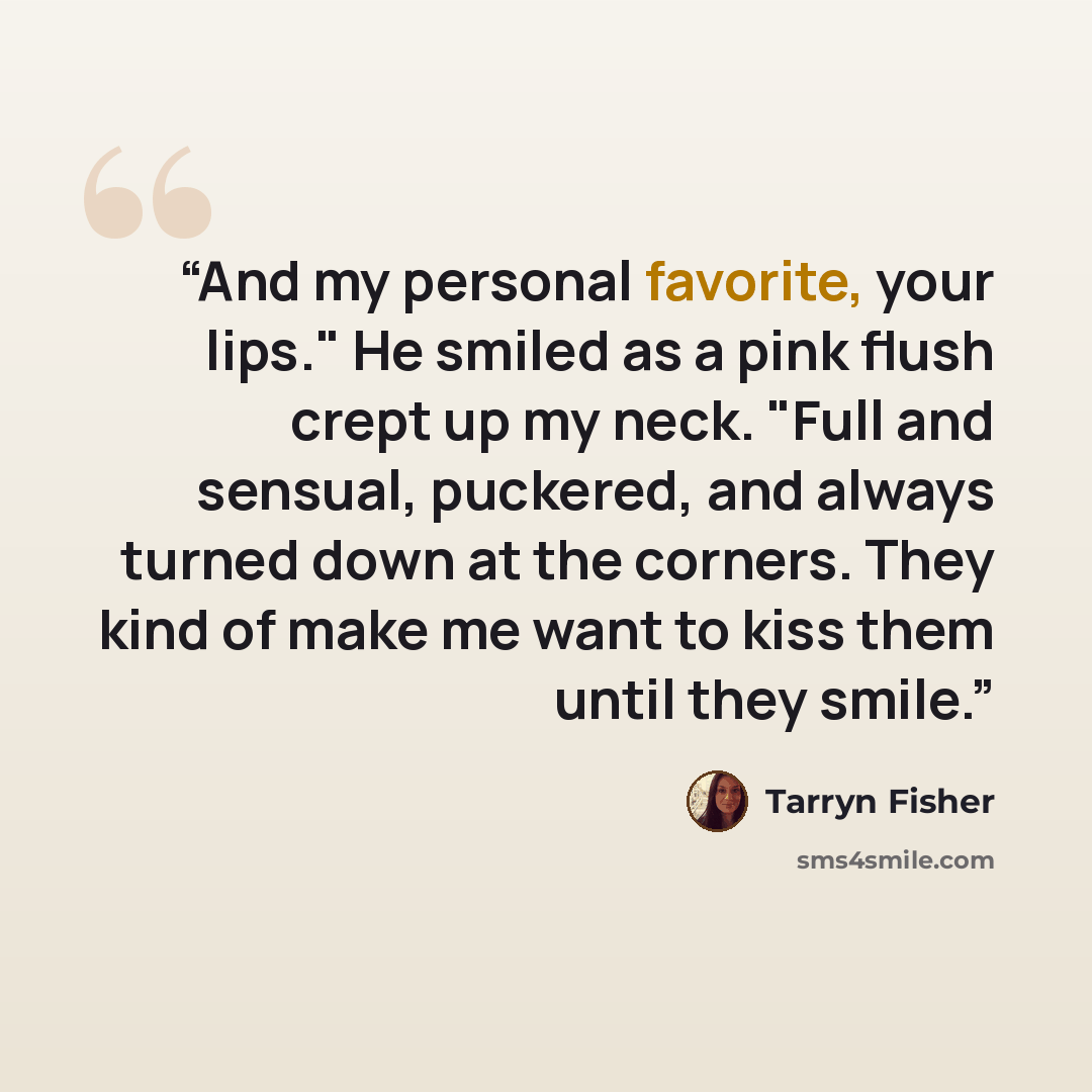 “And my personal favorite, your lips." He smiled as a pink flush crept up my neck. "Full and sensual, puckered, and always turned down at the corners. They kind of make me want to kiss them until they smile.” quote by Tarryn Fisher