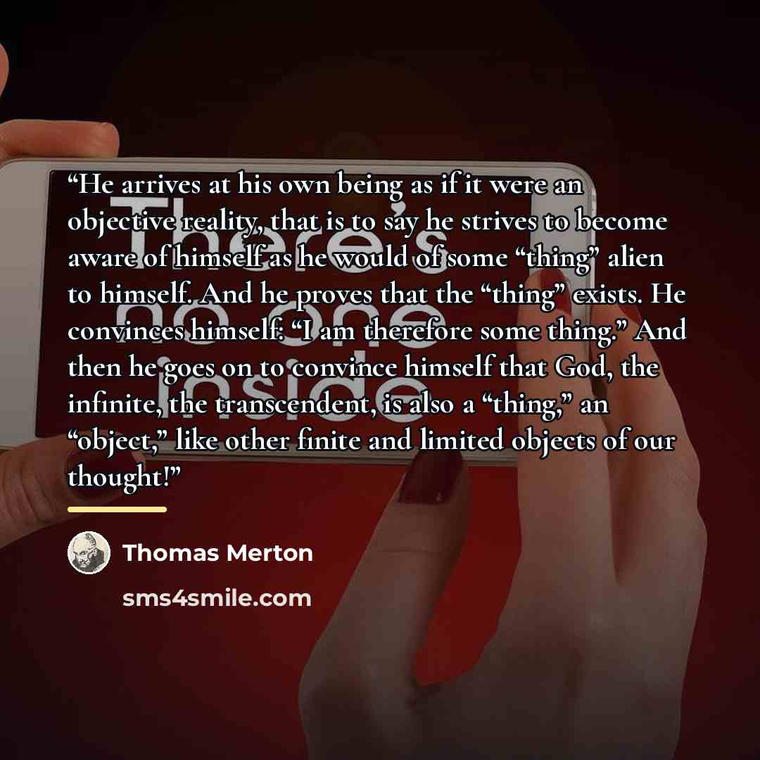 “He arrives at his own being as if it were an objective reality, that is to say he strives to become aware of himself as he would of some “thing” alien to himself. And he proves that the “thing” exists. He convinces himself: “I am therefore some thing.” And then he goes on to convince himself that…” quote by Thomas Merton