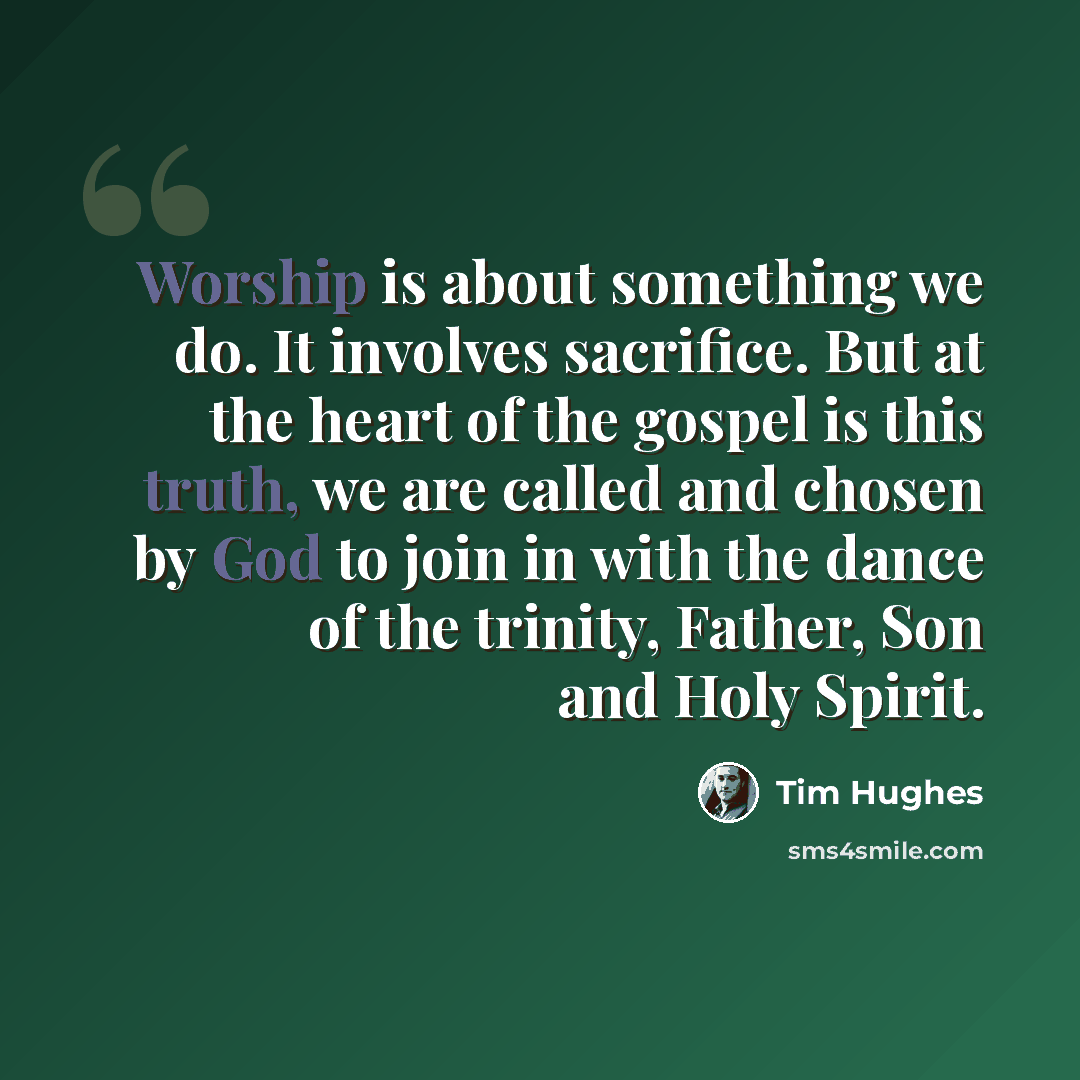 “Worship is about something we do. It involves sacrifice. But at the heart of the gospel is this truth, we are called and chosen by God to join in with the dance of the trinity, Father, Son and Holy Spirit.” quote by Tim Hughes
