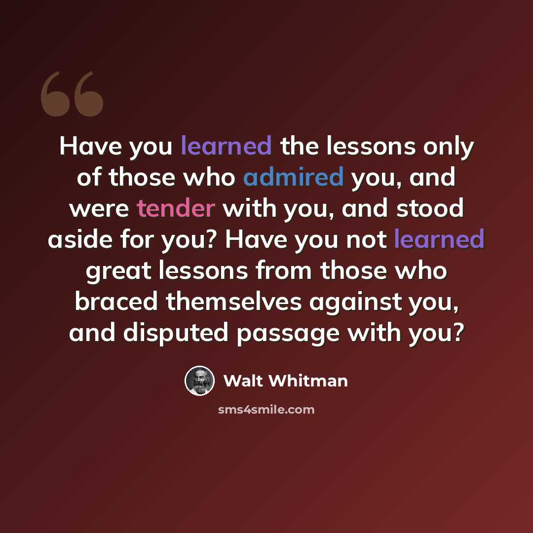 “Have you learned the lessons only of those who admired you, and were tender with you, and stood aside for you? Have you not learned great lessons from those who braced themselves against you, and disputed passage with you?” quote by Walt Whitman