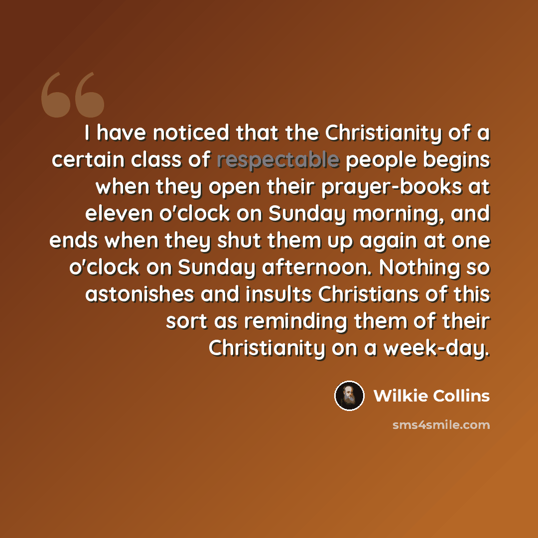 “I have noticed that the Christianity of a certain class of respectable people begins when they open their prayer-books at eleven o'clock on Sunday morning, and ends when they shut them up again at one o'clock on Sunday afternoon. Nothing so astonishes and insults Christians of this sort as…” quote by Wilkie Collins