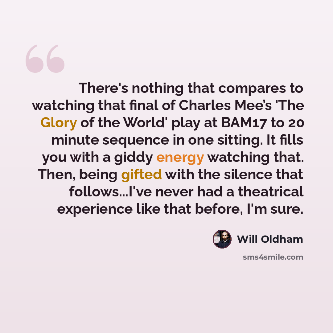 “There's nothing that compares to watching that final of Charles Mee’s 'The Glory of the World' play at BAM17 to 20 minute sequence in one sitting. It fills you with a giddy energy watching that. Then, being gifted with the silence that follows...I've never had a theatrical experience like that…” quote by Will Oldham