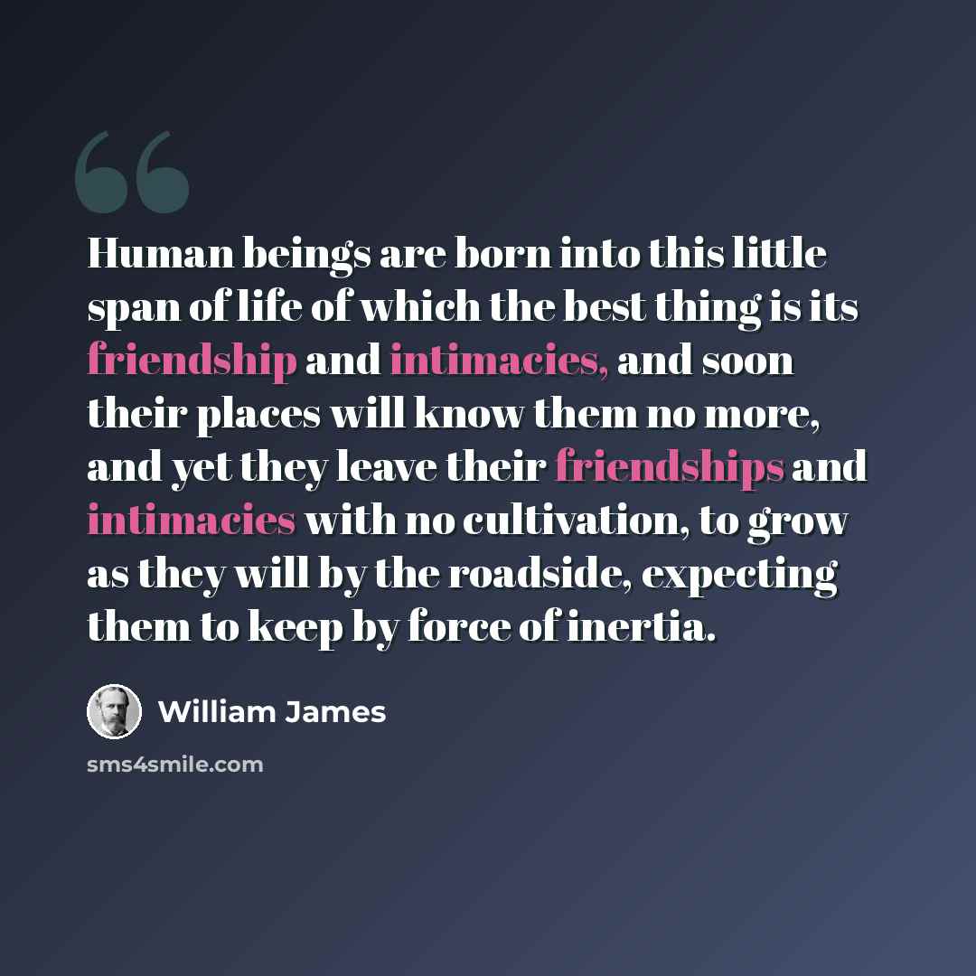 “Human beings are born into this little span of life of which the best thing is its friendship and intimacies, and soon their places will know them no more, and yet they leave their friendships and intimacies with no cultivation, to grow as they will by the roadside, expecting them to keep by force…” quote by William James