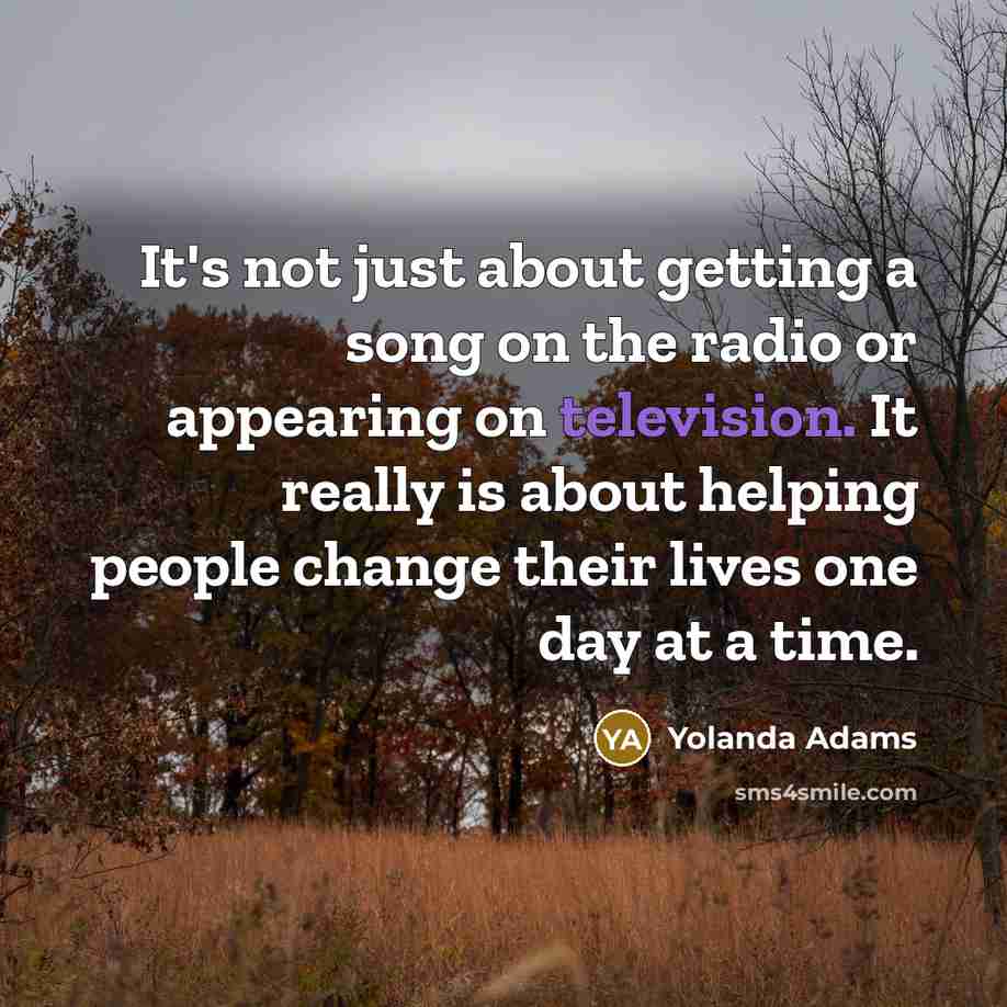 “It's not just about getting a song on the radio or appearing on television. It really is about helping people change their lives one day at a time.” quote by Yolanda Adams