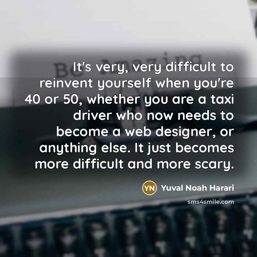 “It's very, very difficult to reinvent yourself when you're 40 or 50, whether you are a taxi driver who now needs to become a web designer, or anything else. It just becomes more difficult and more scary.” quote by Yuval Noah Harari