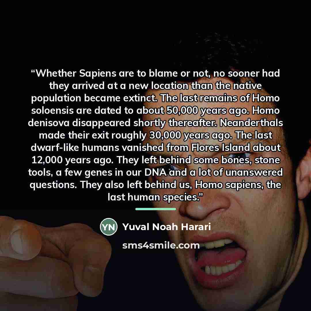 “Whether Sapiens are to blame or not, no sooner had they arrived at a new location than the native population became extinct. The last remains of Homo soloensis are dated to about 50,000 years ago. Homo denisova disappeared shortly thereafter. Neanderthals made their exit roughly 30,000 years ago…” quote by Yuval Noah Harari