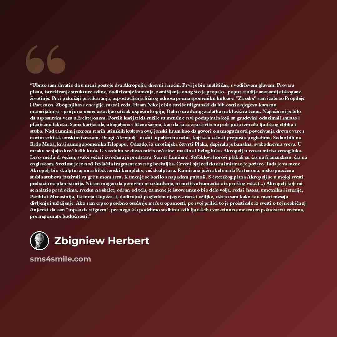 “Ubrzo sam shvatio da u meni postoje dva Akropolja, dnevni i noćni. Prvi je bio analitičan, s vodičevom glavom. Provera plana, istraživanje strukture celine, dodirivanje kamenja, zamišljanje onog što je propalo - poput studije anatomije iskopane životinje. Prvi pokušaji privikavanja, uspostavljanja…” quote by Zbigniew Herbert
