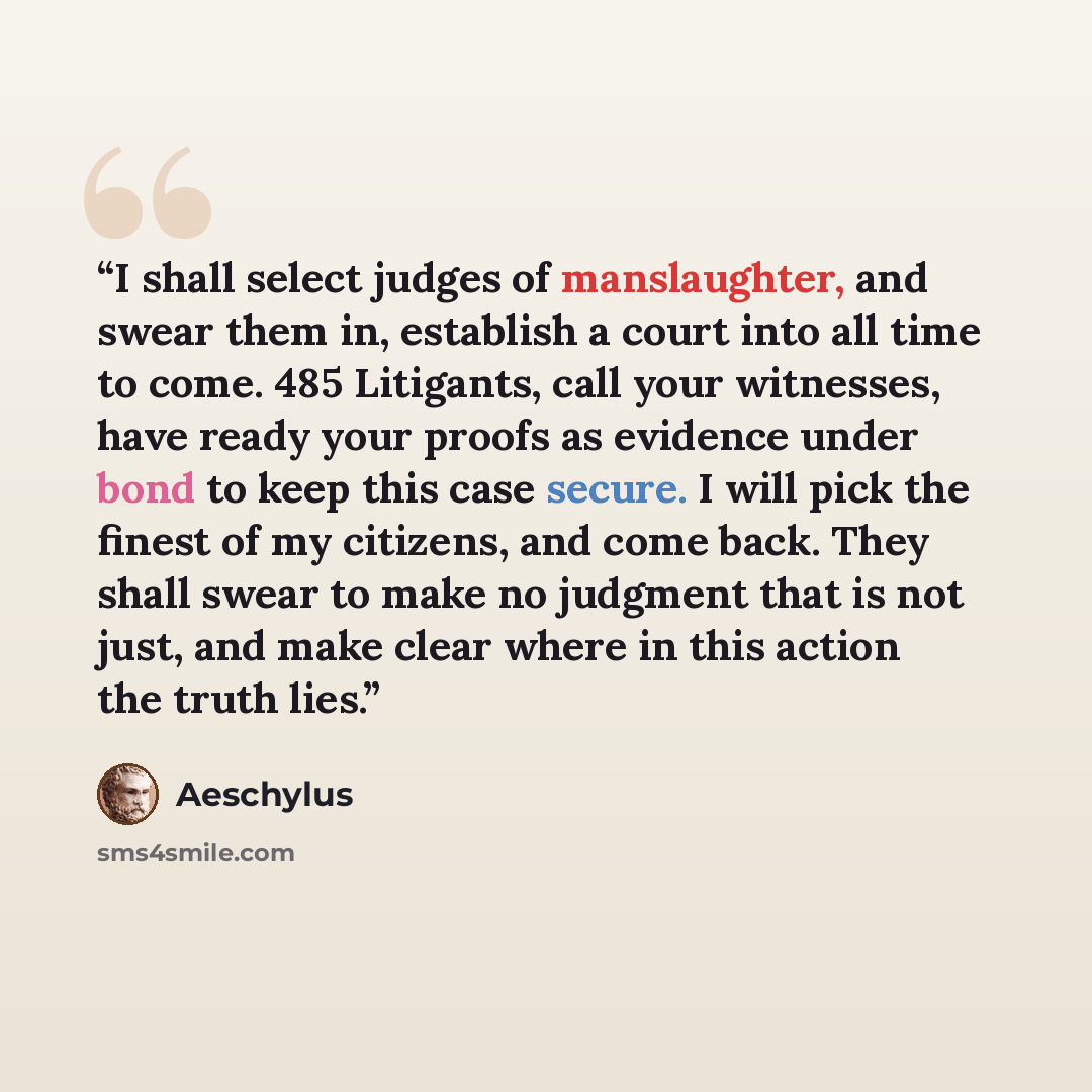 “I shall select judges of manslaughter, and swear them in, establish a court into all time to come. 485 Litigants, call your witnesses, have ready your proofs as evidence under bond to keep this case secure. I will pick the finest of my citizens, and come back. They shall swear to make no judgment…” quote by Aeschylus
