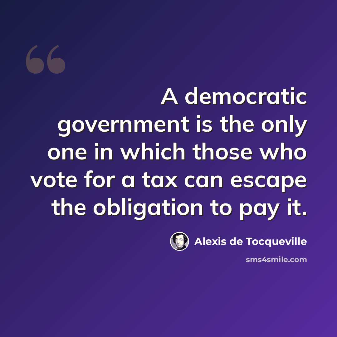 “A democratic government is the only one in which those who vote for a tax can escape the obligation to pay it.” quote by Alexis de Tocqueville