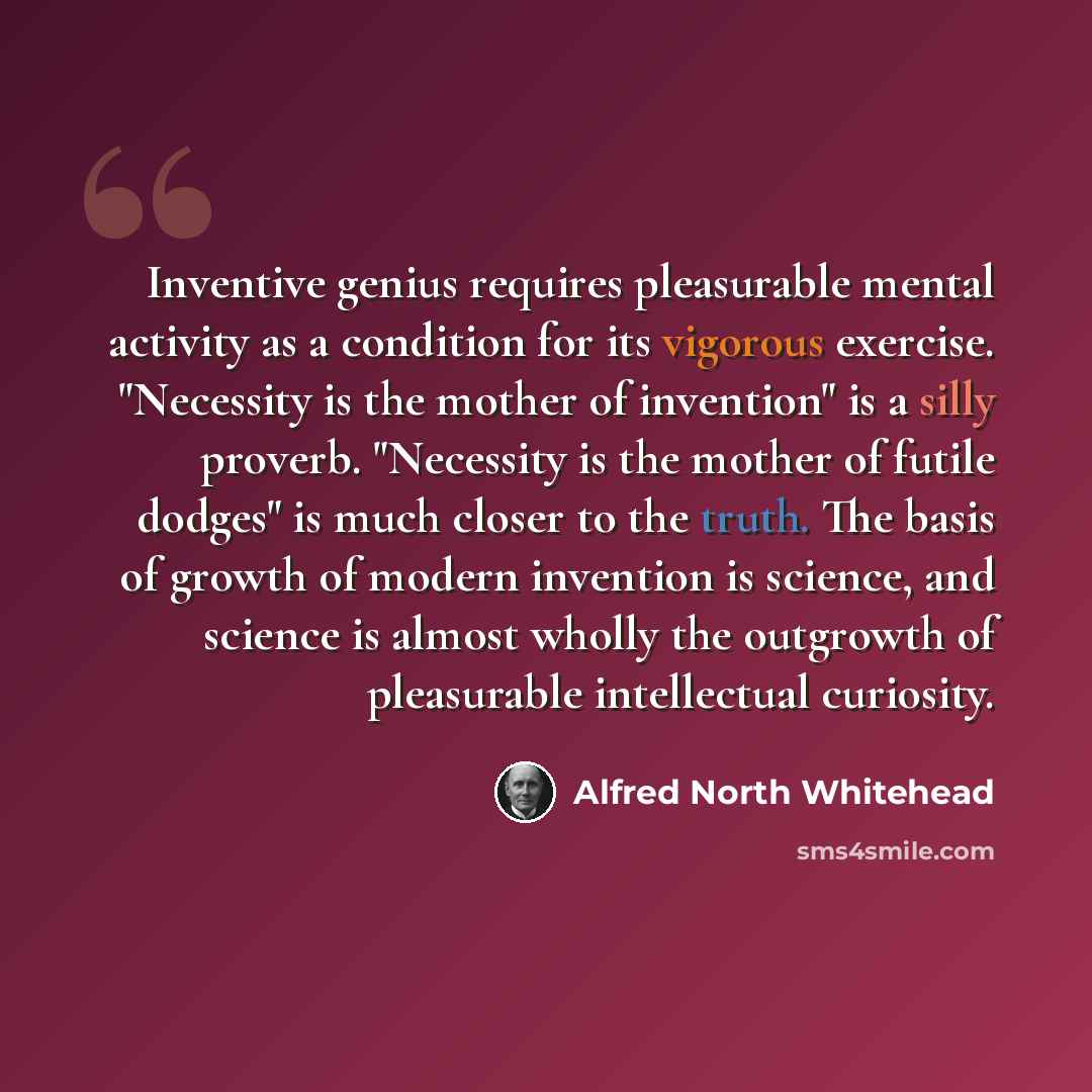 “Inventive genius requires pleasurable mental activity as a condition for its vigorous exercise. "Necessity is the mother of invention" is a silly proverb. "Necessity is the mother of futile dodges" is much closer to the truth. The basis of growth of modern invention is science, and science is…” quote by Alfred North Whitehead