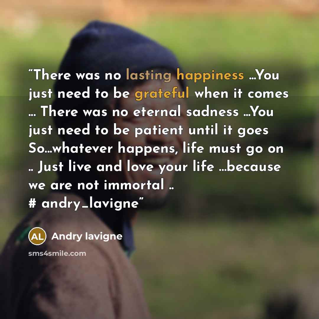 “There was no lasting happiness ...You just need to be grateful when it comes ... There was no eternal sadness ...You just need to be patient until it goes So...whatever happens, life must go on .. Just live and love your life …because we are not immortal .. # andry_lavigne” quote by andry lavigne