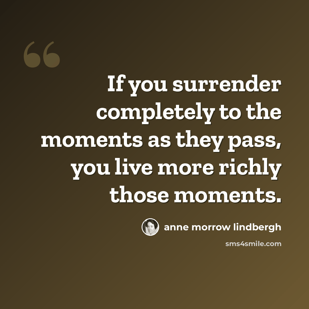 “If you surrender completely to the moments as they pass, you live more richly those moments.” quote by Anne Morrow Lindbergh