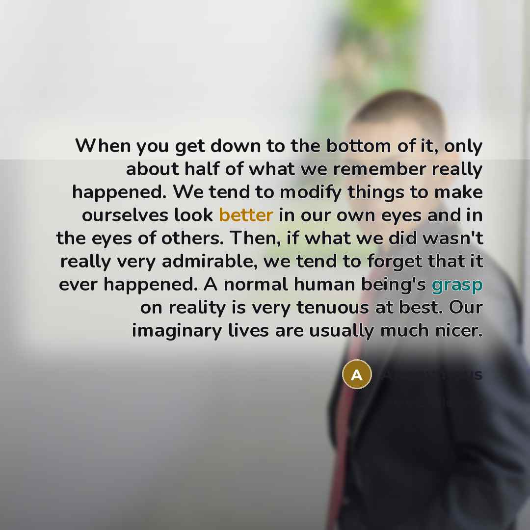 “When you get down to the bottom of it, only about half of what we remember really happened. We tend to modify things to make ourselves look better in our own eyes and in the eyes of others. Then, if what we did wasn't really very admirable, we tend to forget that it ever happened. A normal human…” quote by Anonymous