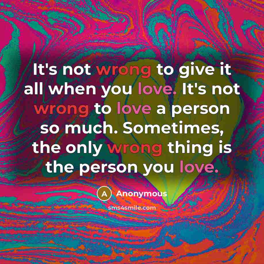 “It's not wrong to give it all when you love. It's not wrong to love a person so much. Sometimes, the only wrong thing is the person you love.” quote by Anonymous