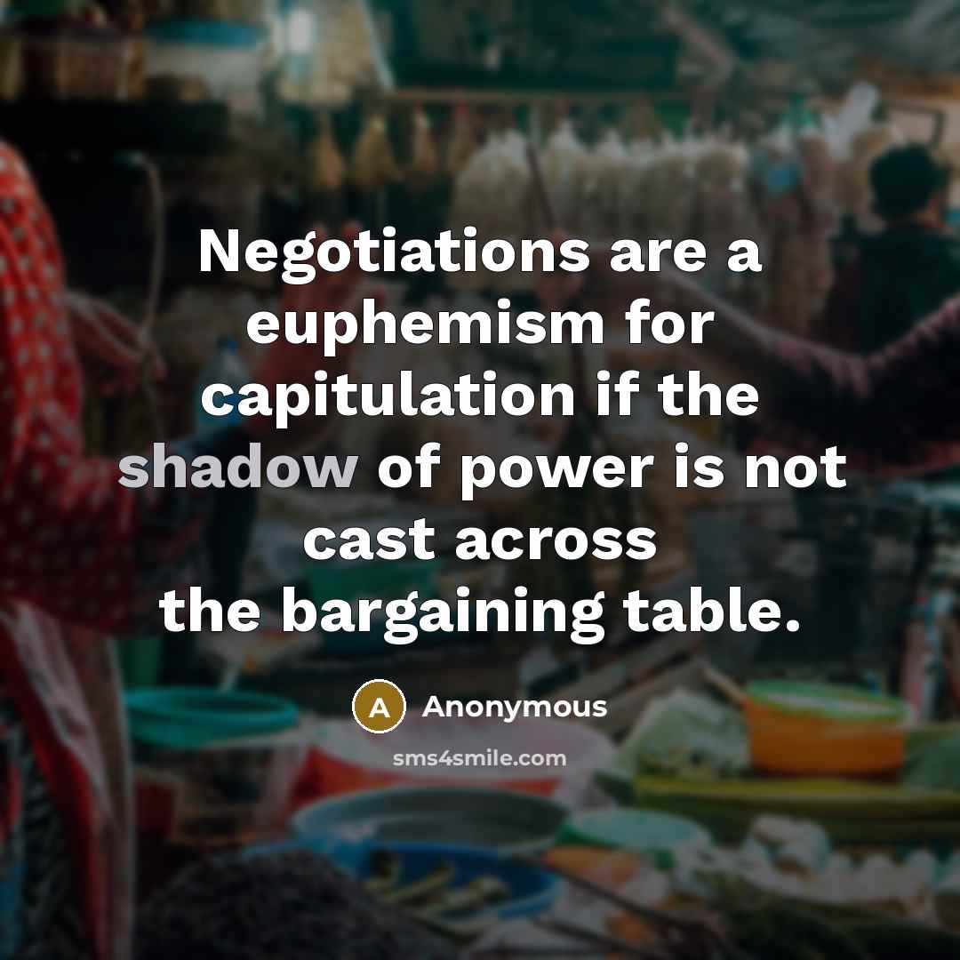 “Negotiations are a euphemism for capitulation if the shadow of power is not cast across the bargaining table.” quote by Anonymous