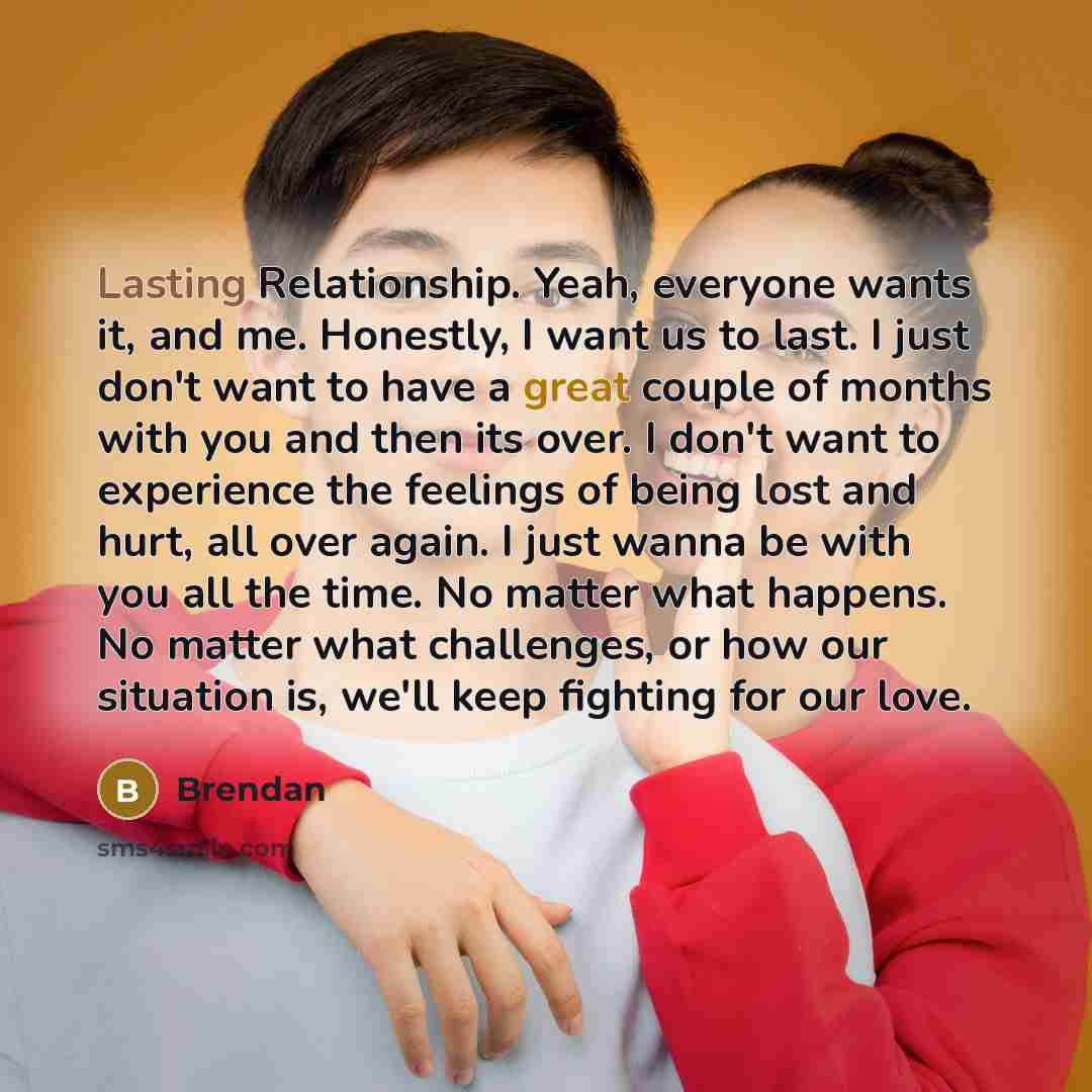 “Lasting Relationship. Yeah, everyone wants it, and me. Honestly, I want us to last. I just don't want to have a great couple of months with you and then its over. I don't want to experience the feelings of being lost and hurt, all over again. I just wanna be with you all the time. No matter what…” quote by Brendan