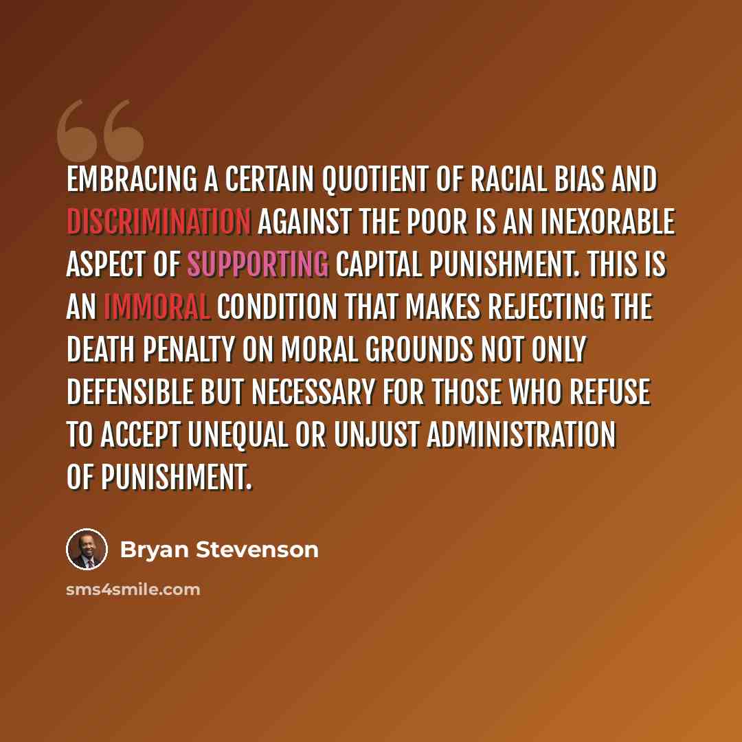 “Embracing a certain quotient of racial bias and discrimination against the poor is an inexorable aspect of supporting capital punishment. This is an immoral condition that makes rejecting the death penalty on moral grounds not only defensible but necessary for those who refuse to accept unequal or…” quote by Bryan Stevenson