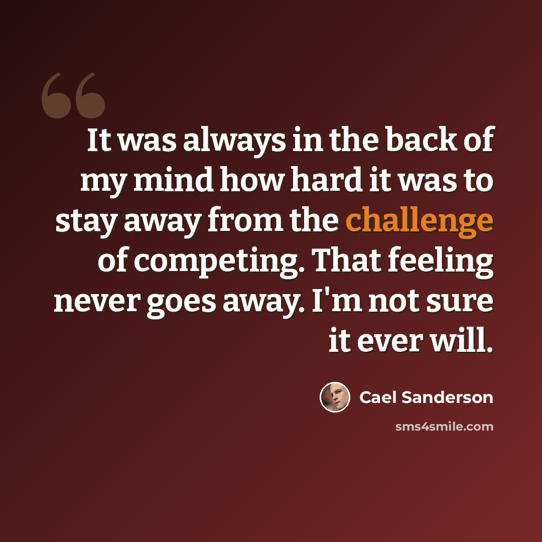 “It was always in the back of my mind how hard it was to stay away from the challenge of competing. That feeling never goes away. I'm not sure it ever will.” quote by Cael Sanderson