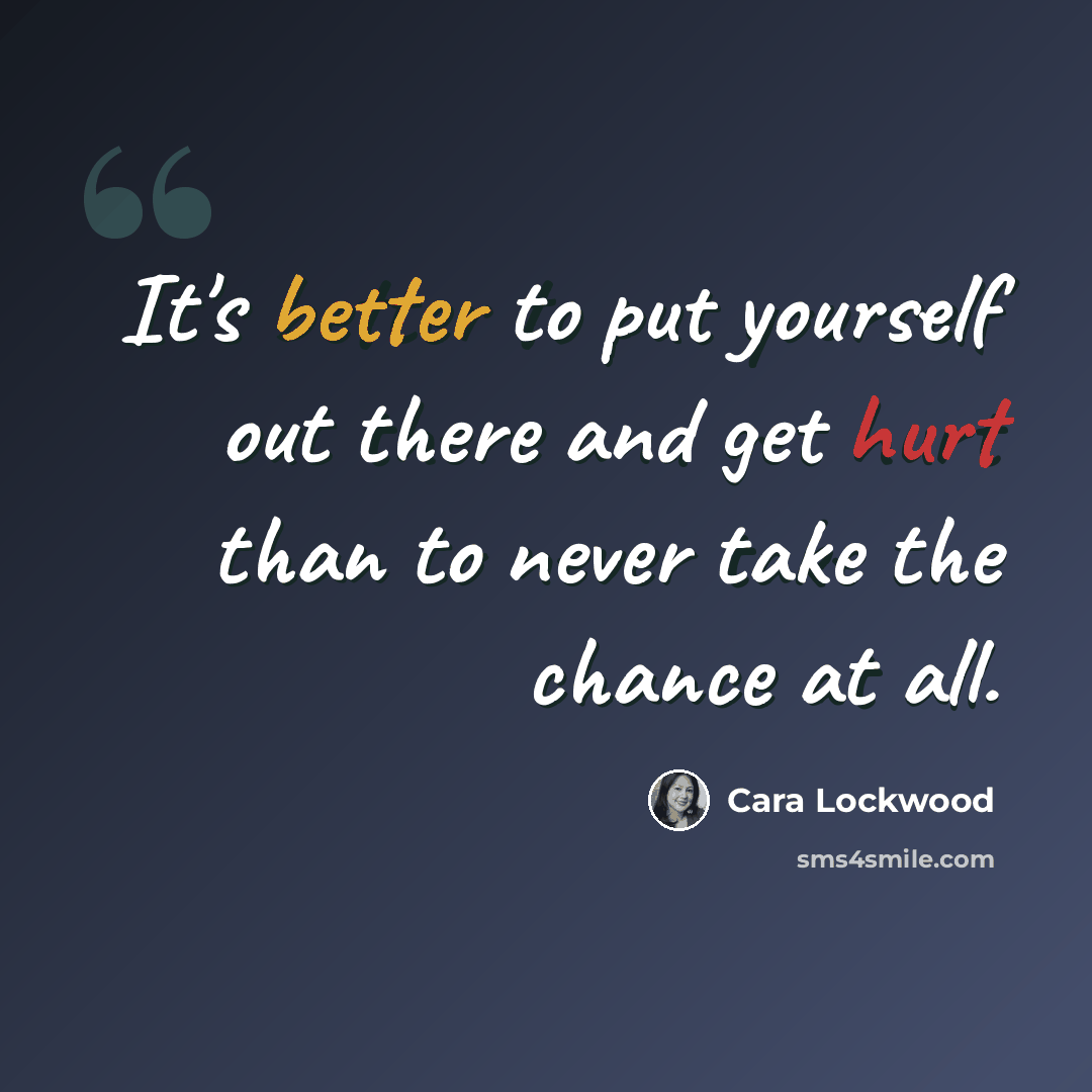 “It's better to put yourself out there and get hurt than to never take the chance at all.” quote by Cara Lockwood