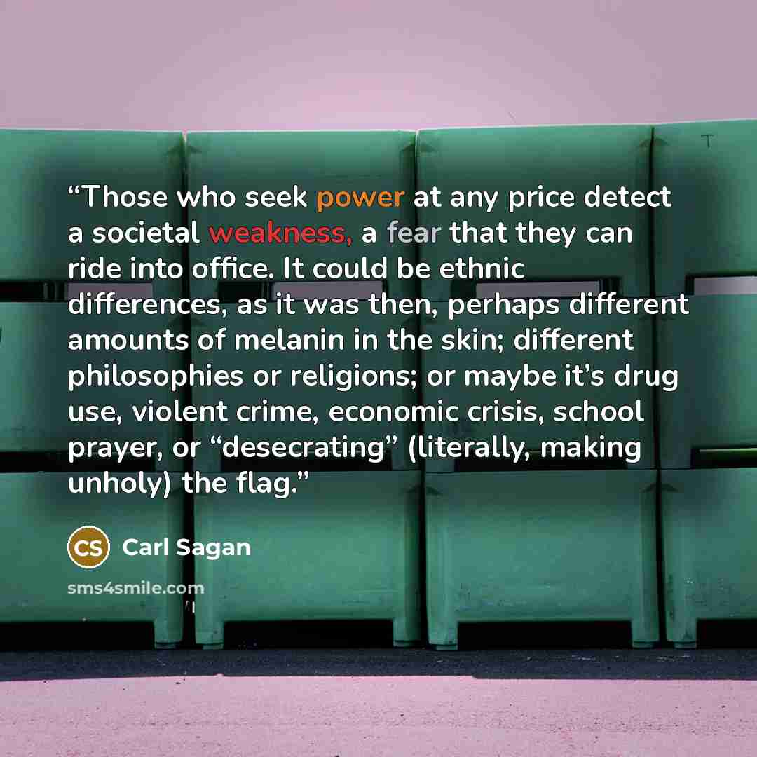 “Those who seek power at any price detect a societal weakness, a fear that they can ride into office. It could be ethnic differences, as it was then, perhaps different amounts of melanin in the skin; different philosophies or religions; or maybe it’s drug use, violent crime, economic crisis, school…” quote by Carl Sagan