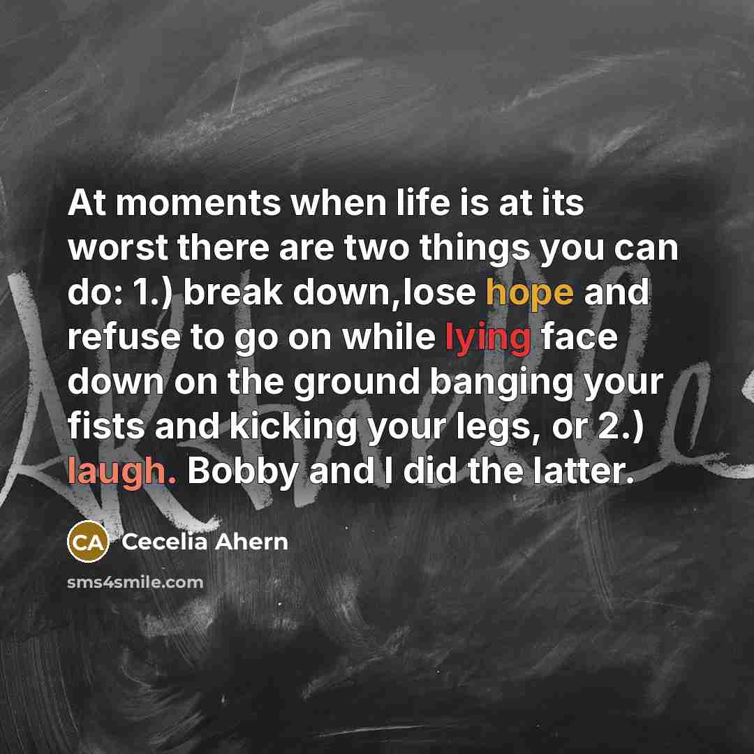 “At moments when life is at its worst there are two things you can do: 1.) break down,lose hope and refuse to go on while lying face down on the ground banging your fists and kicking your legs, or 2.) laugh. Bobby and I did the latter.” quote by Cecelia Ahern