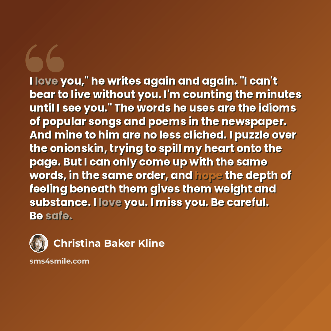 “I love you," he writes again and again. "I can't bear to live without you. I'm counting the minutes until I see you." The words he uses are the idioms of popular songs and poems in the newspaper. And mine to him are no less cliched. I puzzle over the onionskin, trying to spill my heart onto the…” quote by Christina Baker Kline